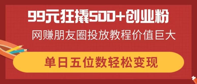 （14247期）99元狂撬500+创业粉，网赚朋友圈投放教程价值巨大，单日五位数轻松变现-百创网
